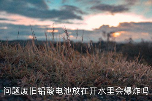鉛酸電池會(huì)爆炸嗎，問題廢舊鉛酸電池放在開水里會(huì)爆炸嗎