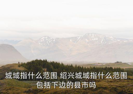 城域指什么范圍 紹興城域指什么范圍包括下邊的縣市嗎
