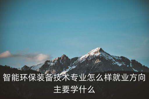 智能環(huán)保裝備技術(shù)專業(yè)怎么樣就業(yè)方向主要學什么