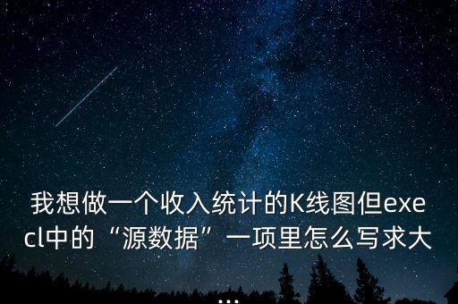 我想做一個收入統(tǒng)計的K線圖但execl中的“源數(shù)據(jù)”一項里怎么寫求大...