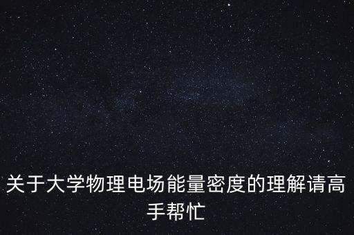 關(guān)于大學(xué)物理電場能量密度的理解請(qǐng)高手幫忙