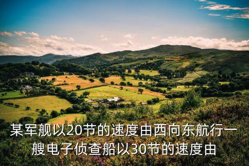 某軍艦以20節(jié)的速度由西向東航行一艘電子偵查船以30節(jié)的速度由