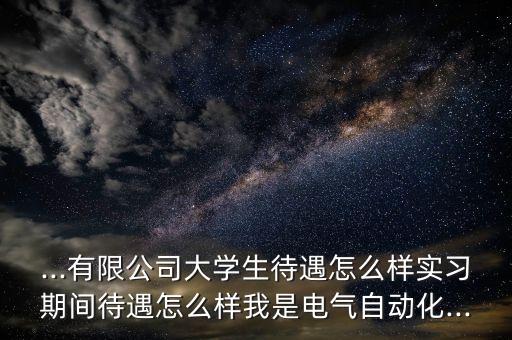 ...有限公司大學(xué)生待遇怎么樣實習(xí)期間待遇怎么樣我是電氣自動化...