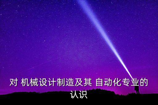 對(duì) 機(jī)械設(shè)計(jì)制造及其 自動(dòng)化專業(yè)的認(rèn)識(shí)