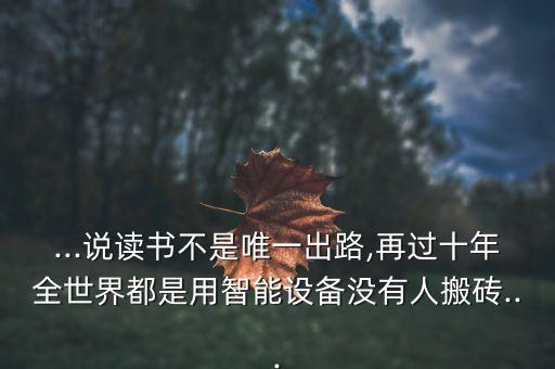 ...說讀書不是唯一出路,再過十年全世界都是用智能設(shè)備沒有人搬磚...