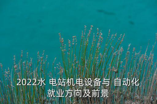 2022水 電站機(jī)電設(shè)備與 自動(dòng)化就業(yè)方向及前景