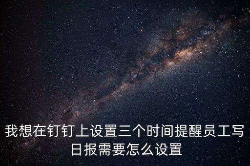 我想在釘釘上設(shè)置三個(gè)時(shí)間提醒員工寫 日?qǐng)?bào)需要怎么設(shè)置