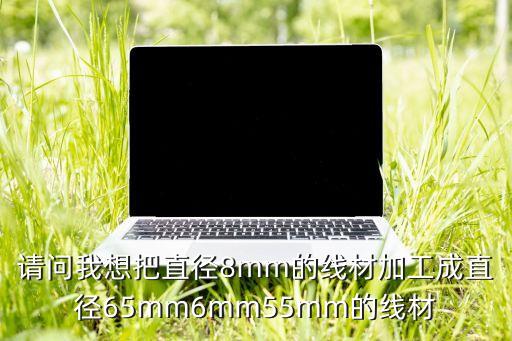 請問我想把直徑8mm的線材加工成直徑65mm6mm55mm的線材