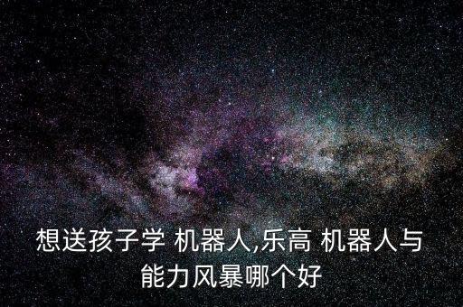 想送孩子學(xué) 機(jī)器人,樂高 機(jī)器人與能力風(fēng)暴哪個(gè)好