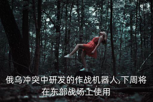 俄烏沖突中研發(fā)的作戰(zhàn)機(jī)器人,下周將在東部戰(zhàn)場上使用