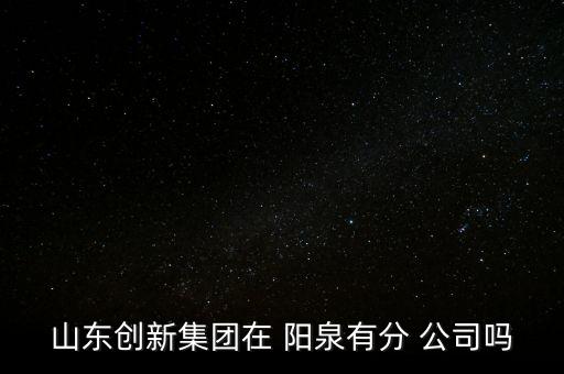 山東創(chuàng)新集團在 陽泉有分 公司嗎