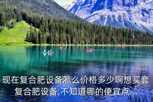 現(xiàn)在復(fù)合肥設(shè)備怎么價(jià)格多少啊想買套復(fù)合肥設(shè)備,不知道哪的便宜點(diǎn)...