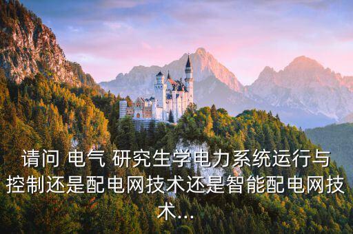 請問 電氣 研究生學(xué)電力系統(tǒng)運行與控制還是配電網(wǎng)技術(shù)還是智能配電網(wǎng)技術(shù)...
