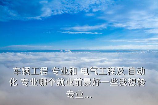 車(chē)輛工程 專(zhuān)業(yè)和 電氣工程及 自動(dòng)化 專(zhuān)業(yè)哪個(gè)就業(yè)前景好一些我想轉(zhuǎn) 專(zhuān)業(yè)...