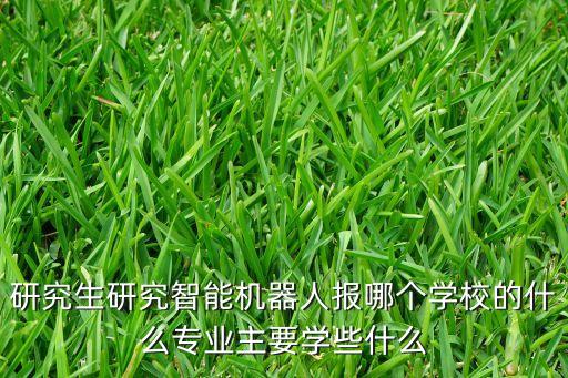 研究生研究智能機器人報哪個學(xué)校的什么專業(yè)主要學(xué)些什么