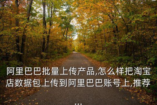 阿里巴巴批量上傳產(chǎn)品,怎么樣把淘寶店數(shù)據(jù)包上傳到阿里巴巴賬號(hào)上,推薦...