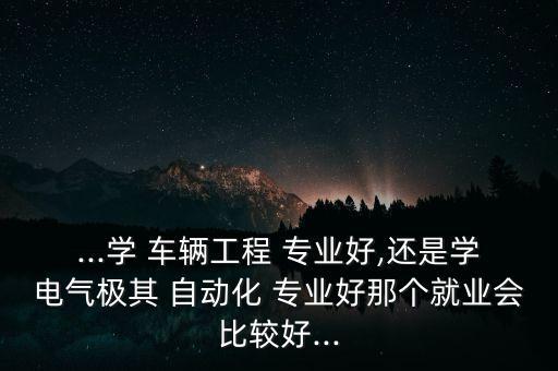 ...學(xué) 車輛工程 專業(yè)好,還是學(xué)電氣極其 自動(dòng)化 專業(yè)好那個(gè)就業(yè)會(huì)比較好...