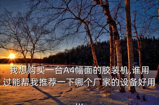我想購(gòu)買(mǎi)一臺(tái)A4幅面的膠裝機(jī),誰(shuí)用過(guò)能幫我推薦一下哪個(gè)廠家的設(shè)備好用...