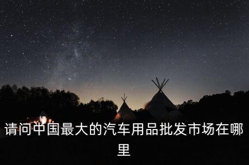 請問中國最大的汽車用品批發(fā)市場在哪里