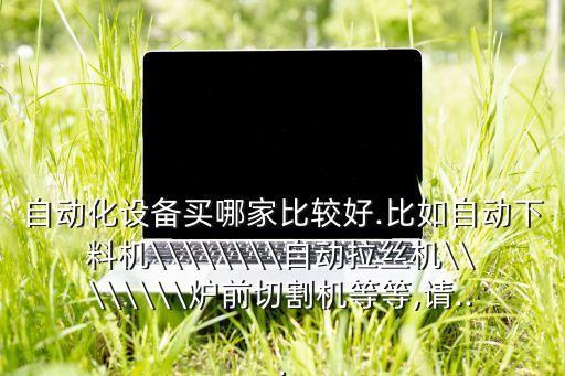 自動(dòng)化設(shè)備買哪家比較好.比如自動(dòng)下料機(jī)\\\\\\\\自動(dòng)拉絲機(jī)\\\\\\\\爐前切割機(jī)等等,請(qǐng)...