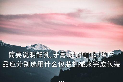 簡(jiǎn)要說明鮮乳,牙膏,速溶咖啡3種產(chǎn)品應(yīng)分別選用什么包裝機(jī)械來完成包裝...