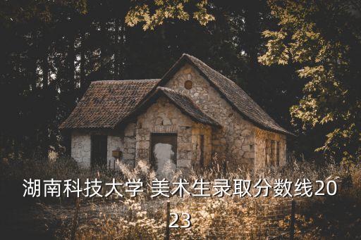 湖南科技大學(xué) 美術(shù)生錄取分?jǐn)?shù)線2023