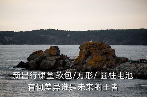 新出行課堂|軟包/方形/ 圓柱電池有何差異誰是未來的王者