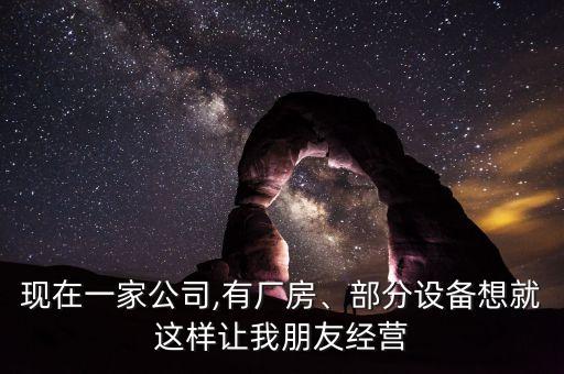 現(xiàn)在一家公司,有廠房、部分設備想就這樣讓我朋友經(jīng)營