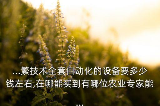 ...繁技術(shù)全套自動(dòng)化的設(shè)備要多少錢左右,在哪能買到有哪位農(nóng)業(yè)專家能...