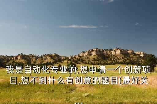 我是自動化專業(yè)的,想申請一個創(chuàng)新項目,想不到什么有創(chuàng)意的題目(最好關(guān)...