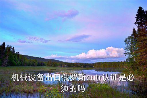 機械設(shè)備出口俄羅斯cutr認(rèn)證是必須的嗎