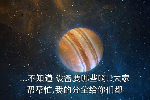 ...不知道 設備要哪些啊!!大家?guī)蛶兔?我的分全給你們都
