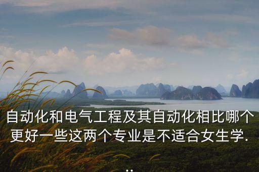 自動化和電氣工程及其自動化相比哪個更好一些這兩個專業(yè)是不適合女生學(xué)...