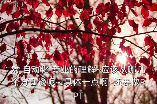 對 自動化 專業(yè)的理解~應(yīng)該從哪幾個方面談呢~!具體一點(diǎn)啊~還要做PPT