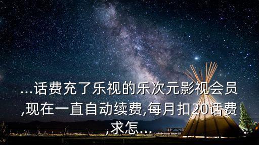 ...話費(fèi)充了樂視的樂次元影視會員,現(xiàn)在一直自動續(xù)費(fèi),每月扣20話費(fèi),求怎...