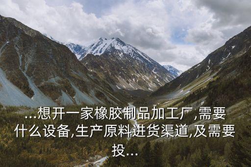 ...想開(kāi)一家橡膠制品加工廠,需要什么設(shè)備,生產(chǎn)原料進(jìn)貨渠道,及需要投...