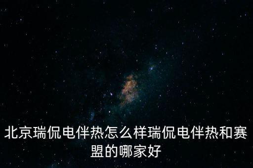北京瑞侃電伴熱怎么樣瑞侃電伴熱和賽盟的哪家好