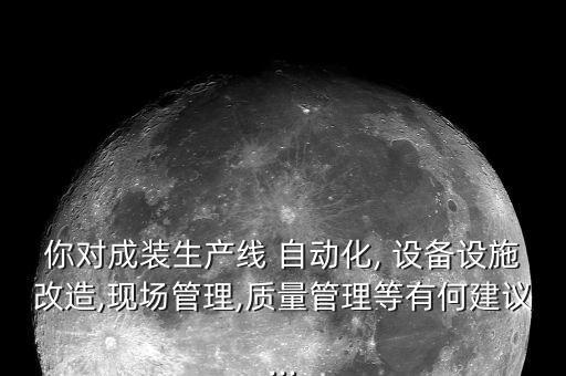 你對成裝生產(chǎn)線 自動化, 設備設施改造,現(xiàn)場管理,質(zhì)量管理等有何建議...