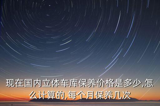 現(xiàn)在國內(nèi)立體車庫保養(yǎng)價格是多少,怎么計算的,每個月保養(yǎng)幾次