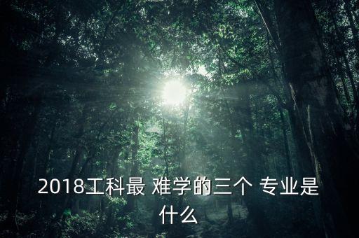 2018工科最 難學的三個 專業(yè)是什么