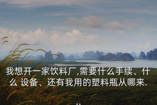 我想開一家飲料廠,需要什么手續(xù)、什么 設備、還有我用的塑料瓶從哪來...