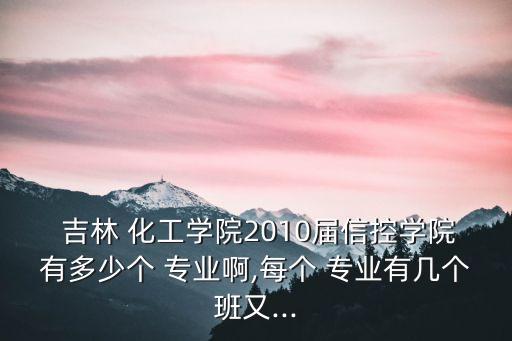  吉林 化工學(xué)院2010屆信控學(xué)院有多少個(gè) 專業(yè)啊,每個(gè) 專業(yè)有幾個(gè)班又...