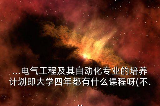 ...電氣工程及其自動化專業(yè)的培養(yǎng)計劃即大學(xué)四年都有什么課程呀(不...