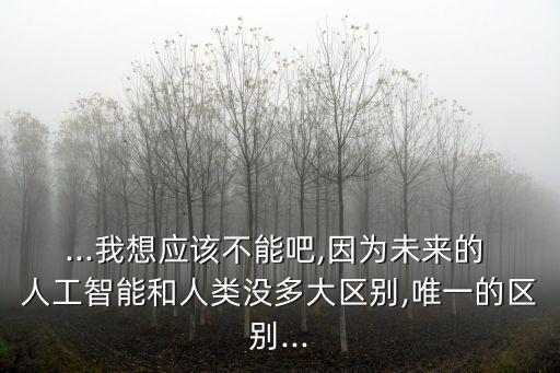 ...我想應(yīng)該不能吧,因?yàn)槲磥淼?人工智能和人類沒多大區(qū)別,唯一的區(qū)別...