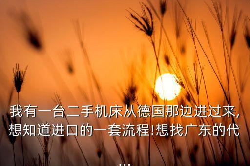 我有一臺二手機床從德國那邊進過來,想知道進口的一套流程!想找廣東的代...