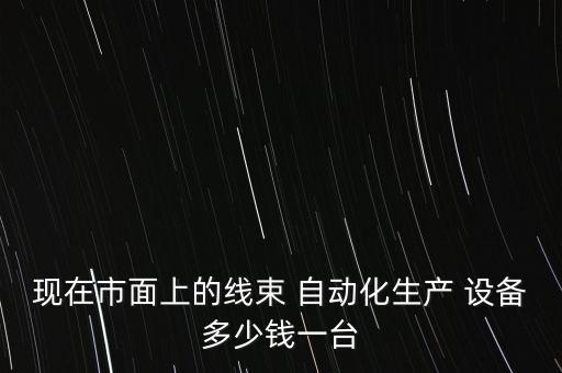 現(xiàn)在市面上的線束 自動(dòng)化生產(chǎn) 設(shè)備多少錢(qián)一臺(tái)