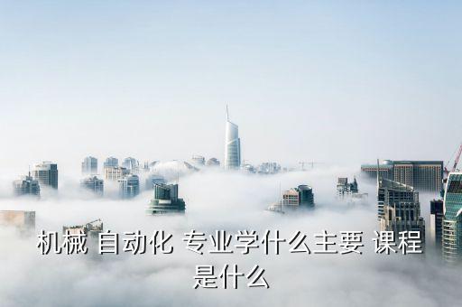 機(jī)械 自動(dòng)化 專業(yè)學(xué)什么主要 課程是什么