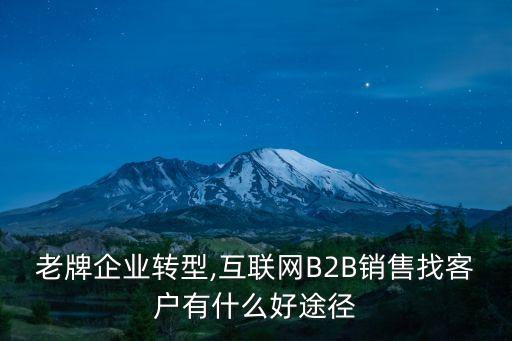 老牌企業(yè)轉(zhuǎn)型,互聯(lián)網(wǎng)B2B銷售找客戶有什么好途徑