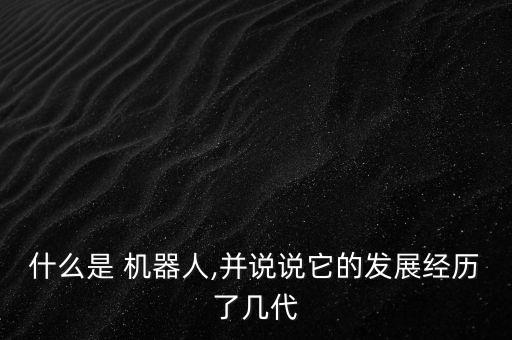 什么是 機(jī)器人,并說(shuō)說(shuō)它的發(fā)展經(jīng)歷了幾代