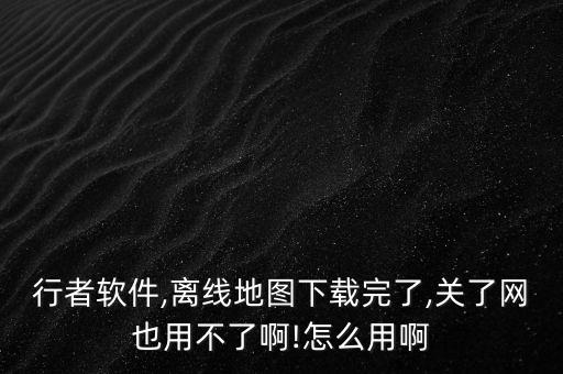 行者軟件,離線地圖下載完了,關了網(wǎng)也用不了啊!怎么用啊